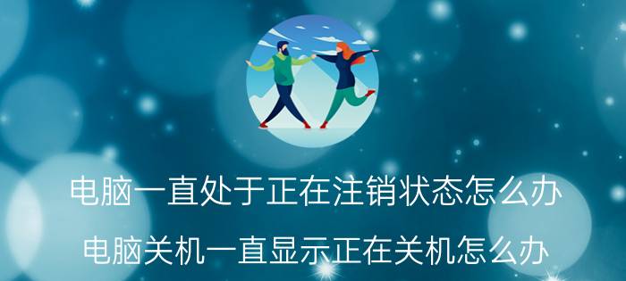 电脑一直处于正在注销状态怎么办 电脑关机一直显示正在关机怎么办？